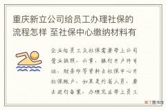 重庆新立公司给员工办理社保的流程怎样 至社保中心缴纳材料有