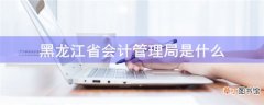 黑龙江省会计管理局是什么